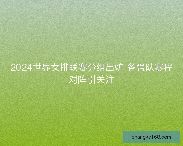 2024世界女排联赛分组出炉 各强队赛程对阵引关注