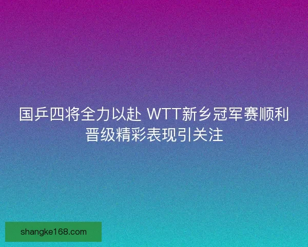 国乒四将全力以赴 WTT新乡冠军赛顺利晋级精彩表现引关注