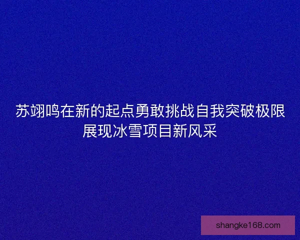 苏翊鸣在新的起点勇敢挑战自我突破极限展现冰雪项目新风采