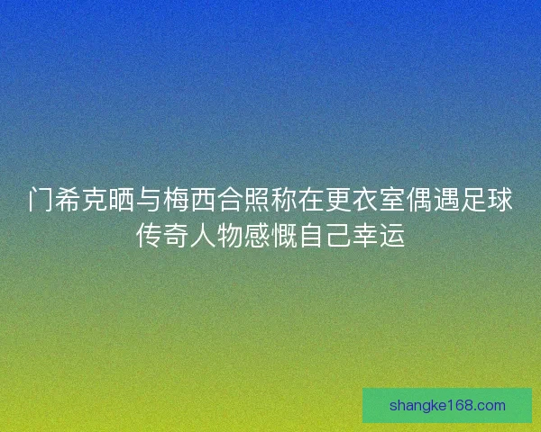 门希克晒与梅西合照称在更衣室偶遇足球传奇人物感慨自己幸运