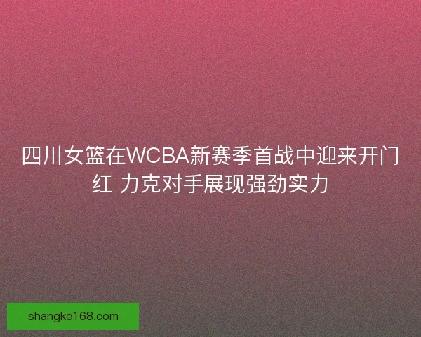 四川女篮在WCBA新赛季首战中迎来开门红 力克对手展现强劲实力