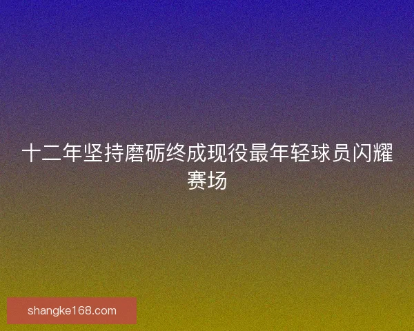 十二年坚持磨砺终成现役最年轻球员闪耀赛场