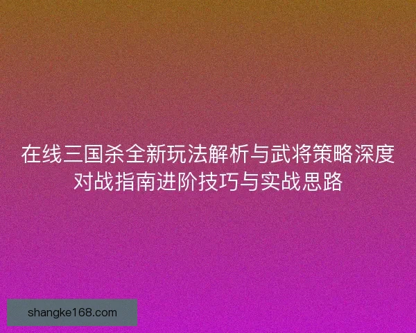 在线三国杀全新玩法解析与武将策略深度对战指南进阶技巧与实战思路