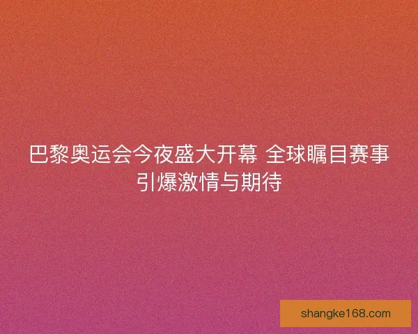 巴黎奥运会今夜盛大开幕 全球瞩目赛事引爆激情与期待