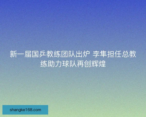 新一届国乒教练团队出炉 李隼担任总教练助力球队再创辉煌