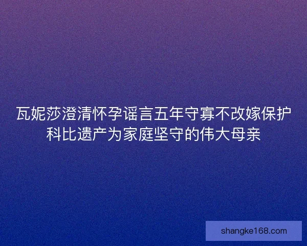 瓦妮莎澄清怀孕谣言五年守寡不改嫁保护科比遗产为家庭坚守的伟大母亲