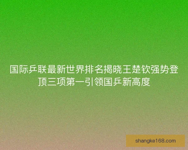 国际乒联最新世界排名揭晓王楚钦强势登顶三项第一引领国乒新高度