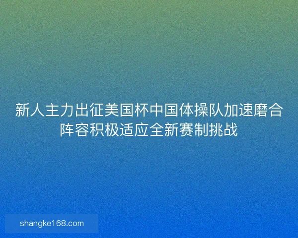 新人主力出征美国杯中国体操队加速磨合阵容积极适应全新赛制挑战