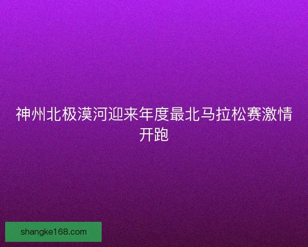 神州北极漠河迎来年度最北马拉松赛激情开跑