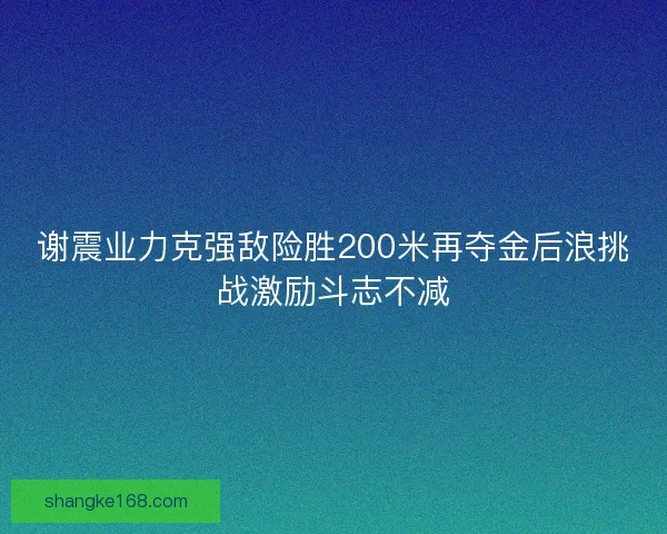 谢震业力克强敌险胜200米再夺金后浪挑战激励斗志不减