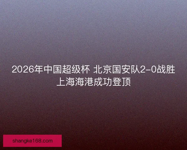 2026年中国超级杯 北京国安队2-0战胜上海海港成功登顶