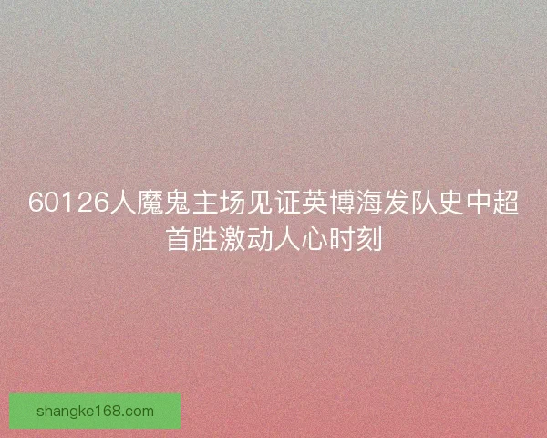 60126人魔鬼主场见证英博海发队史中超首胜激动人心时刻