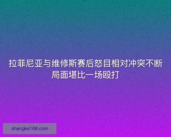 拉菲尼亚与维修斯赛后怒目相对冲突不断局面堪比一场殴打
