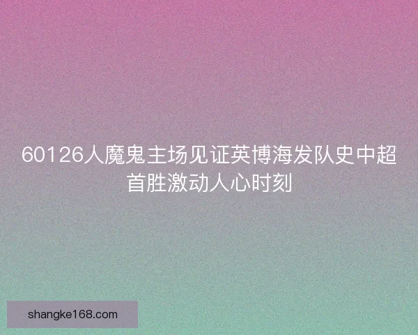 60126人魔鬼主场见证英博海发队史中超首胜激动人心时刻