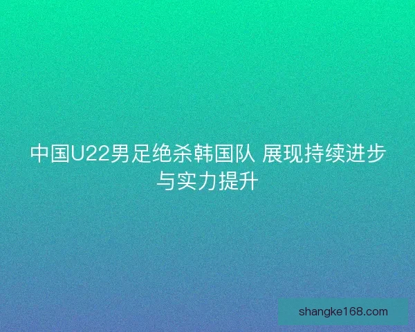 中国U22男足绝杀韩国队 展现持续进步与实力提升