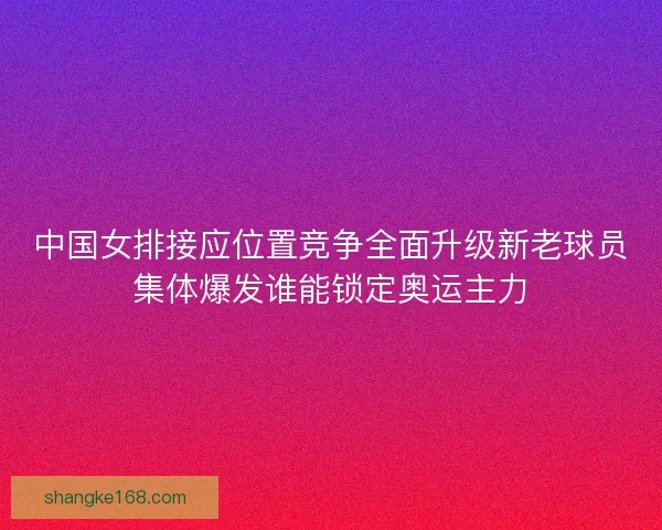 中国女排接应位置竞争全面升级新老球员集体爆发谁能锁定奥运主力