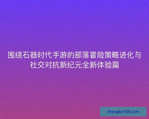 围绕石器时代手游的部落冒险策略进化与社交对抗新纪元全新体验篇