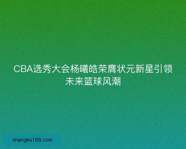 CBA选秀大会杨曦皓荣膺状元新星引领未来篮球风潮