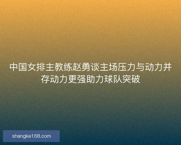 中国女排主教练赵勇谈主场压力与动力并存动力更强助力球队突破